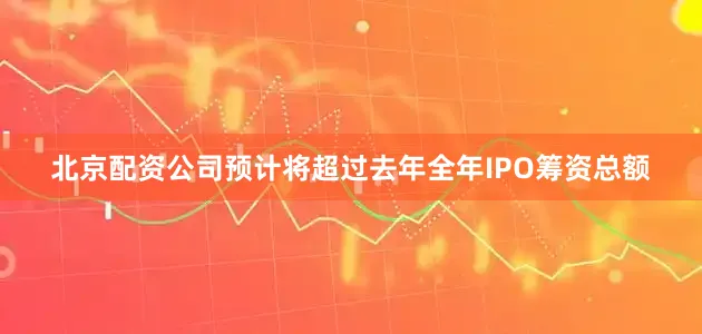 北京配资公司预计将超过去年全年IPO筹资总额
