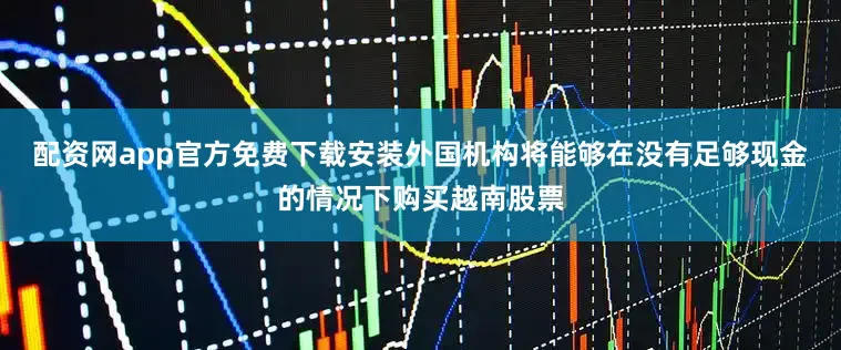 配资网app官方免费下载安装外国机构将能够在没有足够现金的情况下购买越南股票