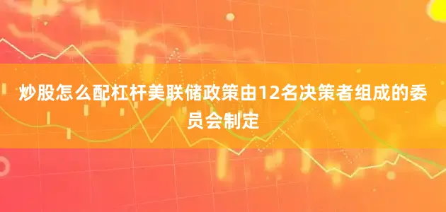 炒股怎么配杠杆美联储政策由12名决策者组成的委员会制定