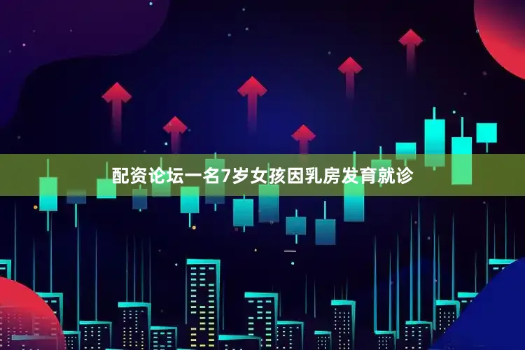 配资论坛一名7岁女孩因乳房发育就诊