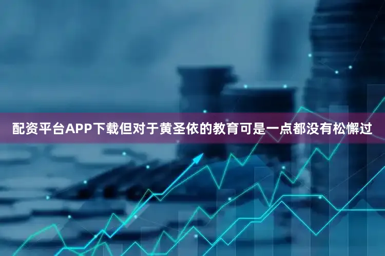 配资平台APP下载但对于黄圣依的教育可是一点都没有松懈过