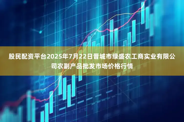 股民配资平台2025年7月22日晋城市绿盛农工商实业有限公司农副产品批发市场价格行情