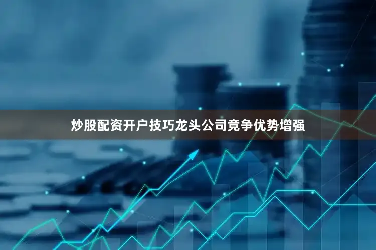 炒股配资开户技巧龙头公司竞争优势增强