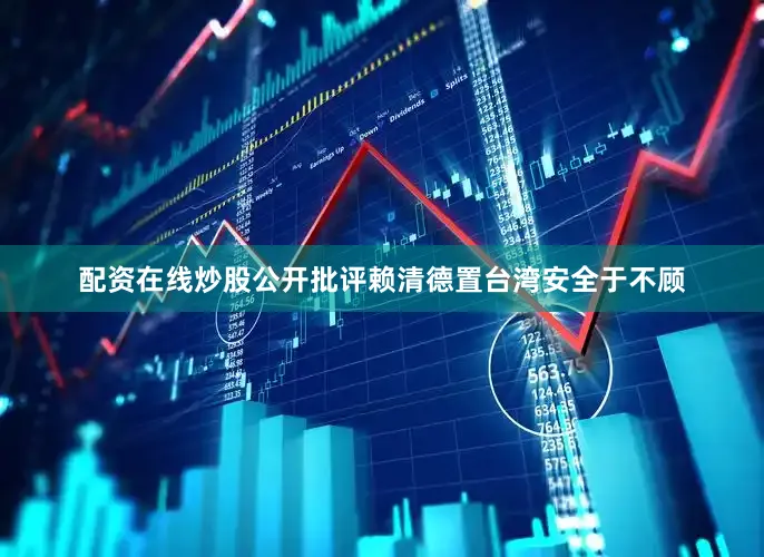 配资在线炒股公开批评赖清德置台湾安全于不顾