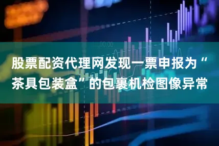 股票配资代理网发现一票申报为“茶具包装盒”的包裹机检图像异常