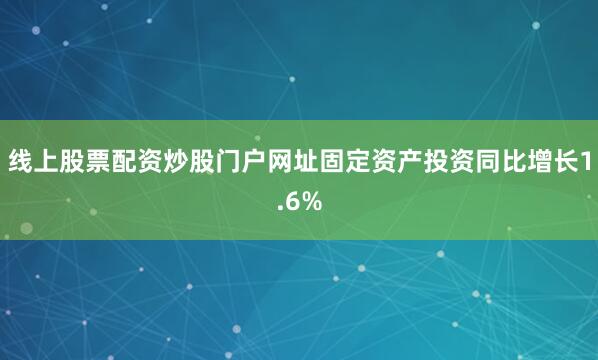 线上股票配资炒股门户网址固定资产投资同比增长1.6%