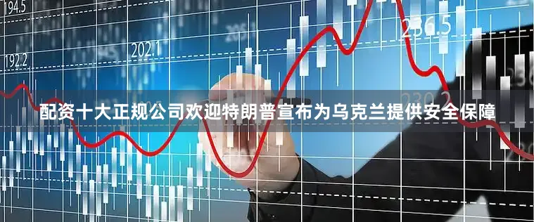 配资十大正规公司欢迎特朗普宣布为乌克兰提供安全保障