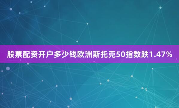 股票配资开户多少钱欧洲斯托克50指数跌1.47%