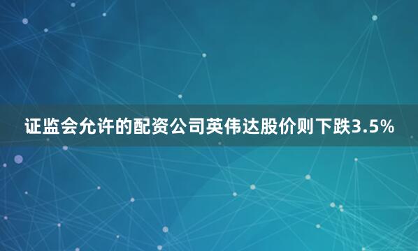 证监会允许的配资公司英伟达股价则下跌3.5%