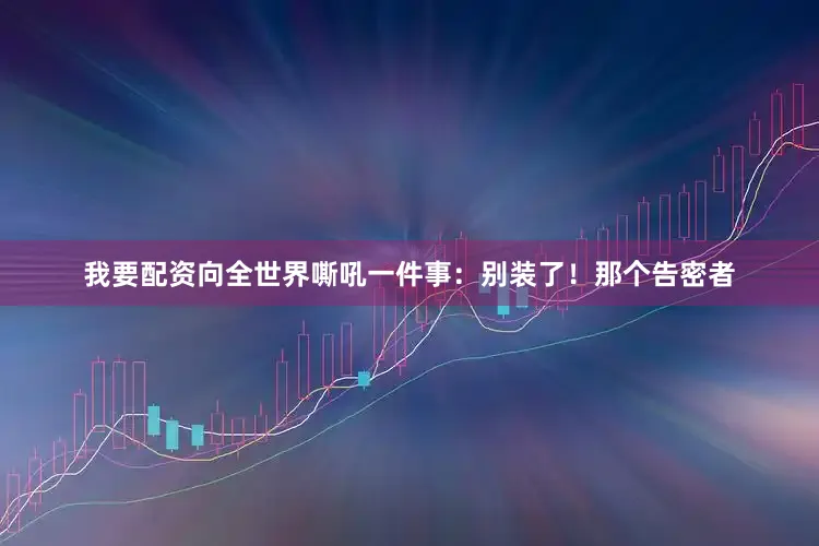我要配资向全世界嘶吼一件事：别装了！那个告密者