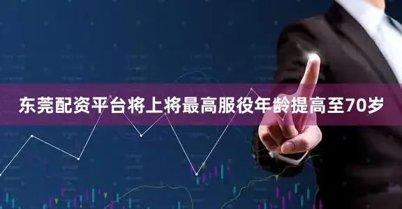 东莞配资平台将上将最高服役年龄提高至70岁