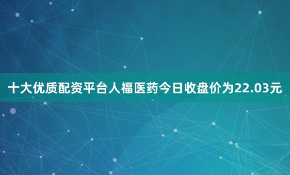 十大优质配资平台人福医药今日收盘价为22.03元