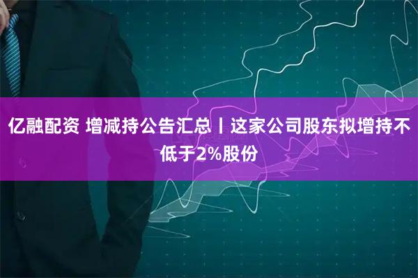亿融配资 增减持公告汇总丨这家公司股东拟增持不低于2%股份