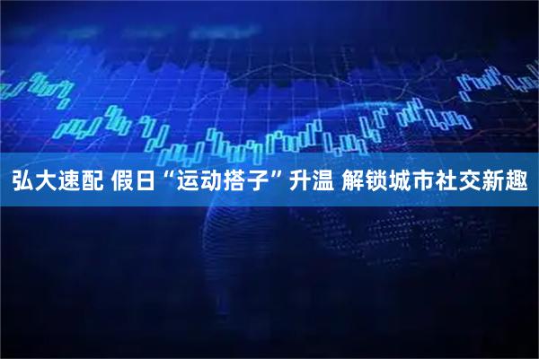 弘大速配 假日“运动搭子”升温 解锁城市社交新趣