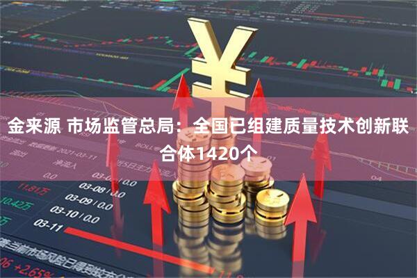 金来源 市场监管总局：全国已组建质量技术创新联合体1420个