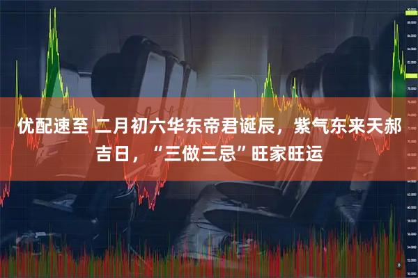 优配速至 二月初六华东帝君诞辰，紫气东来天郝吉日，“三做三忌”旺家旺运