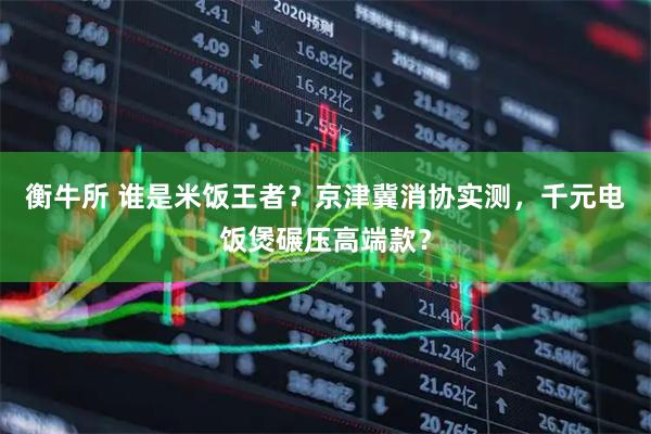 衡牛所 谁是米饭王者？京津冀消协实测，千元电饭煲碾压高端款？