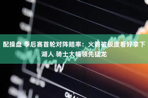 配操盘 季后赛首轮对阵赔率：火箭被极度看好拿下湖人 骑士大幅领先猛龙