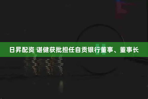 日昇配资 谌健获批担任自贡银行董事、董事长
