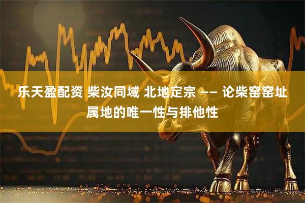 乐天盈配资 柴汝同域 北地定宗 —— 论柴窑窑址属地的唯一性与排他性