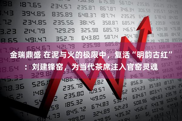 金瑞鼎盛 在泥与火的极限中，复活“明韵古红”：刘建锋窑，为当代茶席注入官窑灵魂