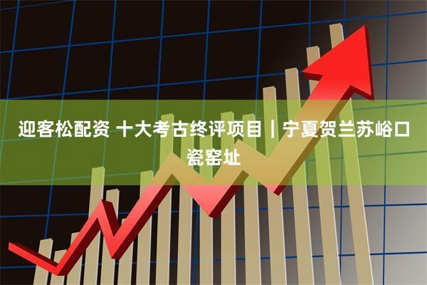 迎客松配资 十大考古终评项目｜宁夏贺兰苏峪口瓷窑址