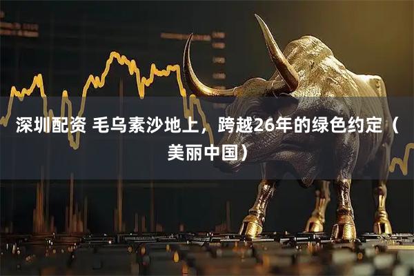 深圳配资 毛乌素沙地上，跨越26年的绿色约定（美丽中国）
