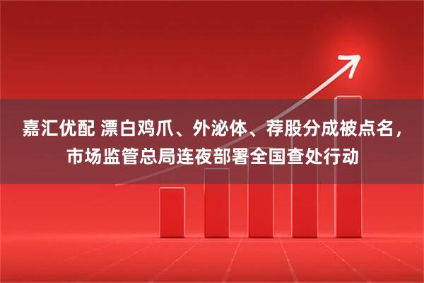 嘉汇优配 漂白鸡爪、外泌体、荐股分成被点名，市场监管总局连夜部署全国查处行动