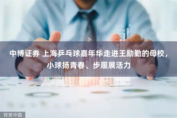 中博证券 上海乒乓球嘉年华走进王励勤的母校，小球扬青春、步履展活力