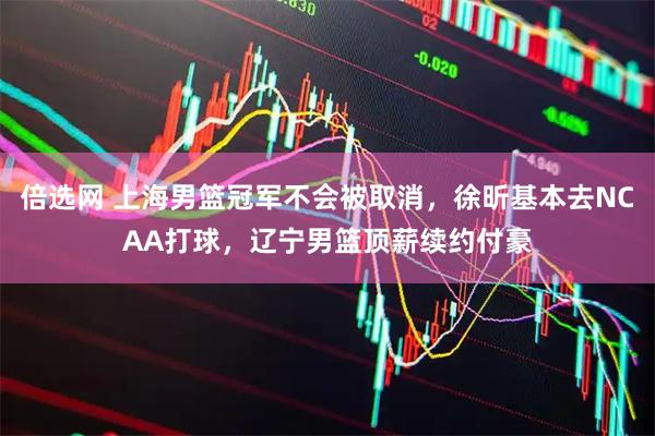 倍选网 上海男篮冠军不会被取消，徐昕基本去NCAA打球，辽宁男篮顶薪续约付豪