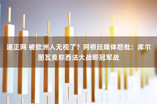 道正网 被欧洲人无视了？阿根廷媒体怒批：库尔图瓦竟称西法大战即冠军战