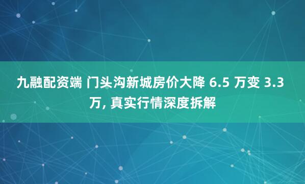 九融配资端 门头沟新城房价大降 6.5 万变 3.3 万, 真实行情深度拆解
