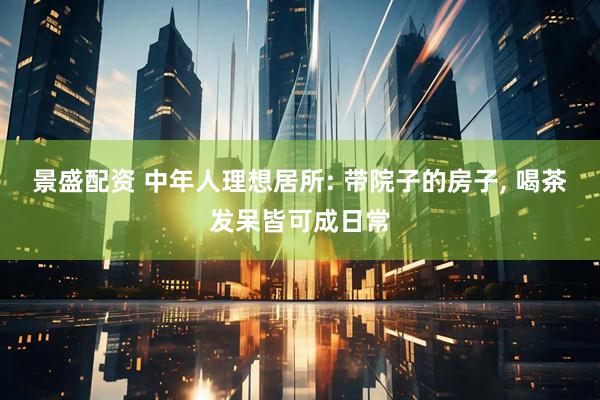 景盛配资 中年人理想居所: 带院子的房子, 喝茶发呆皆可成日常