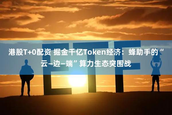 港股T+0配资 掘金千亿Token经济：蜂助手的“云—边—端”算力生态突围战
