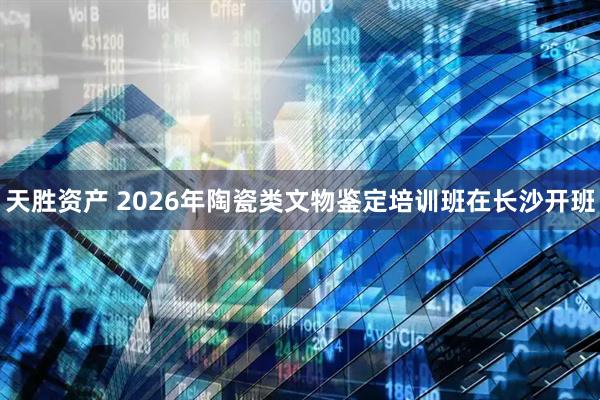 天胜资产 2026年陶瓷类文物鉴定培训班在长沙开班