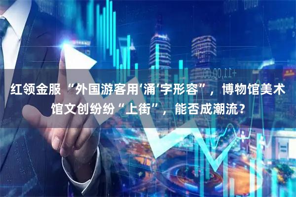 红领金服 “外国游客用‘涌’字形容”，博物馆美术馆文创纷纷“上街”，能否成潮流？